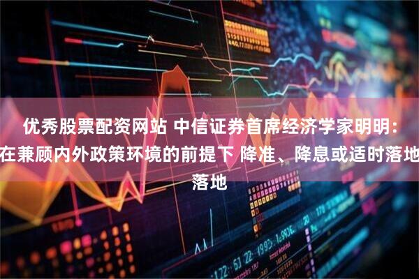 优秀股票配资网站 中信证券首席经济学家明明：在兼顾内外政策环境的前提下 降准、降息或适时落地