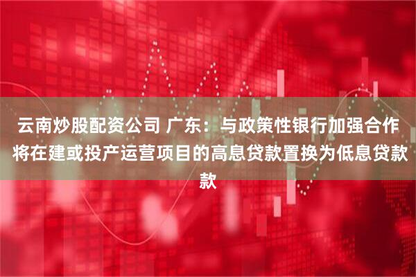 云南炒股配资公司 广东：与政策性银行加强合作 将在建或投产运营项目的高息贷款置换为低息贷款