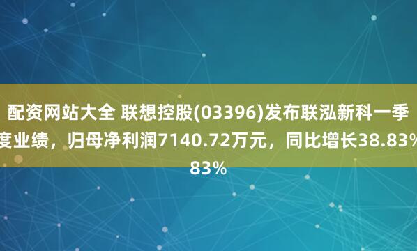 配资网站大全 联想控股(03396)发布联泓新科一季度业绩，归母净利润7140.72万元，同比增长38.83%