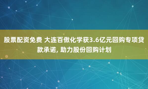 股票配资免费 大连百傲化学获3.6亿元回购专项贷款承诺, 助力股份回购计划