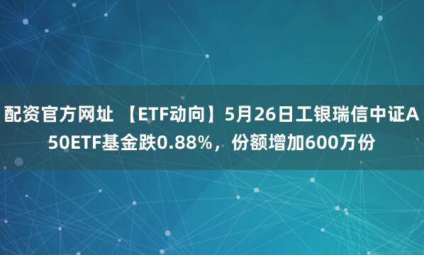 配资官方网址 【ETF动向】5月26日工银瑞信中证A50ETF基金跌0.88%,份额增加600万份
