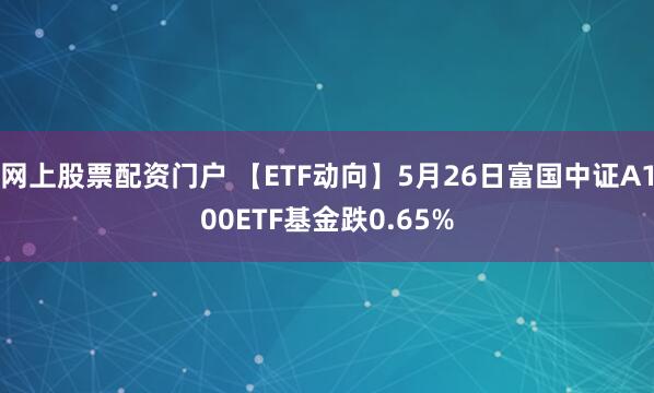 网上股票配资门户 【ETF动向】5月26日富国中证A100ETF基金跌0.65%