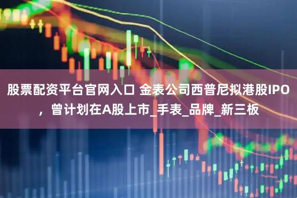 股票配资平台官网入口 金表公司西普尼拟港股IPO,曾计划在A股上市_手表_品牌_新三板
