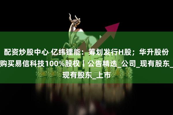 配资炒股中心 亿纬锂能:筹划发行H股;华升股份:拟购买易信科技100%股权丨公告精选_公司_现有股东_上市