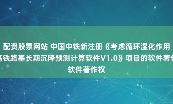 配资股票网站 中国中铁新注册《考虑循环湿化作用的高铁路基长期沉降预测计算软件V1.0》项目的软件著作权
