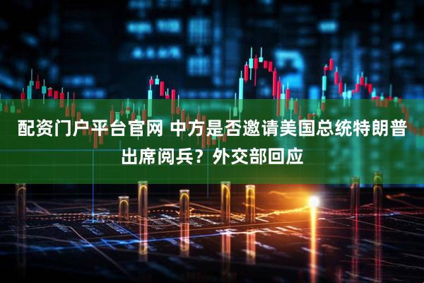 配资门户平台官网 中方是否邀请美国总统特朗普出席阅兵？外交部回应