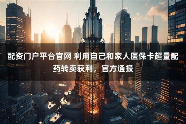 配资门户平台官网 利用自己和家人医保卡超量配药转卖获利,官方通报