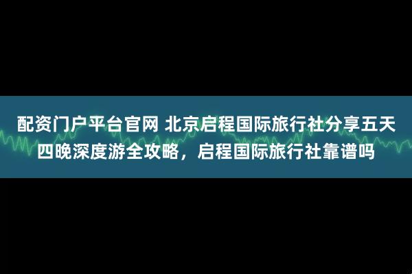 配资门户平台官网 北京启程国际旅行社分享五天四晚深度游全攻略,启程国际旅行社靠谱吗