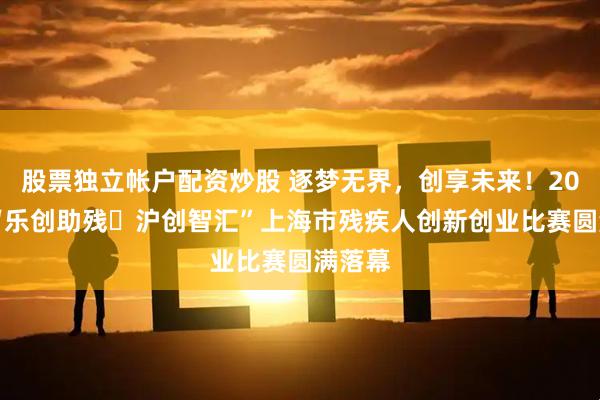 股票独立帐户配资炒股 逐梦无界，创享未来！2025年“乐创助残・沪创智汇”上海市残疾人创新创业比赛圆满落幕