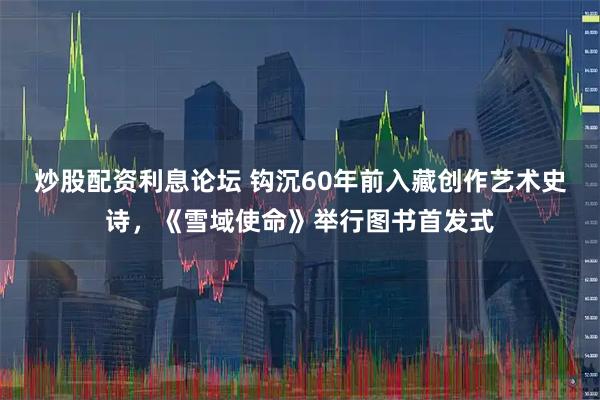 炒股配资利息论坛 钩沉60年前入藏创作艺术史诗，《雪域使命》举行图书首发式