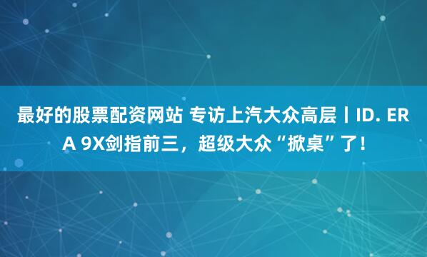 最好的股票配资网站 专访上汽大众高层丨ID. ERA 9X剑指前三，超级大众“掀桌”了！