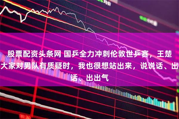 股票配资头条网 国乒全力冲刺伦敦世乒赛，王楚钦：大家对男队有质疑时，我也很想站出来，说说话、出出气